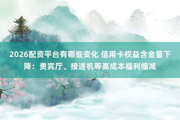 2026配资平台有哪些变化 信用卡权益含金量下降:贵宾厅、接送机等高成本福利缩减