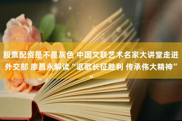 股票配资是不是灰色 中国文联艺术名家大讲堂走进外交部 廖昌永解读“讴歌长征胜利 传承伟大精神”