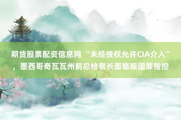 期货股票配资信息网 “未经授权允许CIA介入”，墨西哥奇瓦瓦州前总检察长面临叛国罪指控