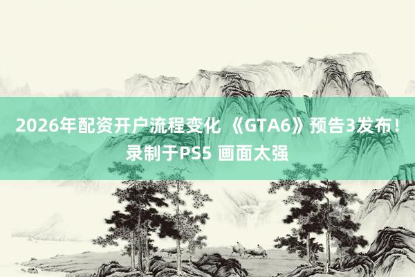2026年配资开户流程变化 《GTA6》预告3发布！录制于PS5 画面太强
