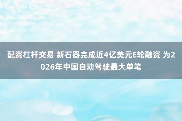 配资杠杆交易 新石器完成近4亿美元E轮融资 为2026年中国自动驾驶最大单笔