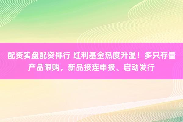 配资实盘配资排行 红利基金热度升温！多只存量产品限购，新品接连申报、启动发行
