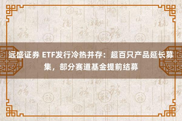 远盛证券 ETF发行冷热并存：超百只产品延长募集，部分赛道基金提前结募