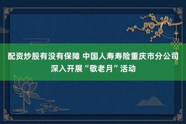 配资炒股有没有保障 中国人寿寿险重庆市分公司深入开展“敬老月”活动